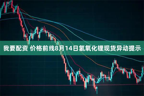 我要配资 价格前线8月14日氢氧化锂现货异动提示