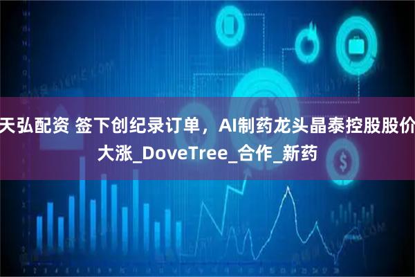 天弘配资 签下创纪录订单，AI制药龙头晶泰控股股价大涨_DoveTree_合作_新药
