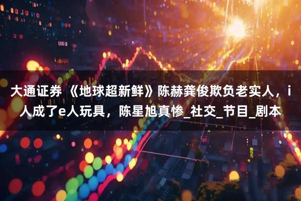 大通证券 《地球超新鲜》陈赫龚俊欺负老实人，i人成了e人玩具，陈星旭真惨_社交_节目_剧本