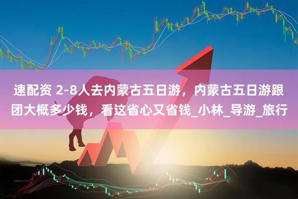 速配资 2-8人去内蒙古五日游，内蒙古五日游跟团大概多少钱，看这省心又省钱_小林_导游_旅行