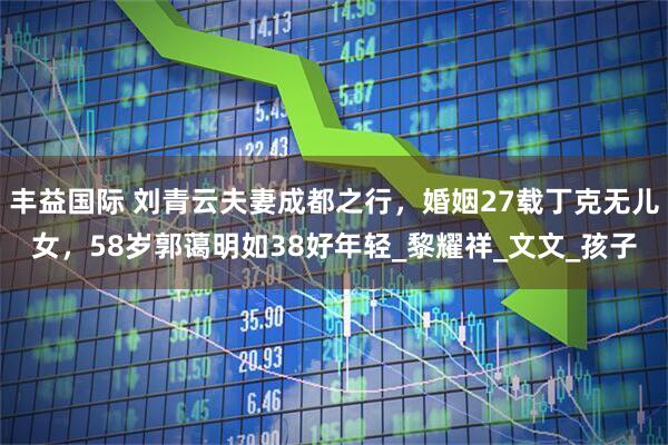 丰益国际 刘青云夫妻成都之行，婚姻27载丁克无儿女，58岁郭蔼明如38好年轻_黎耀祥_文文_孩子
