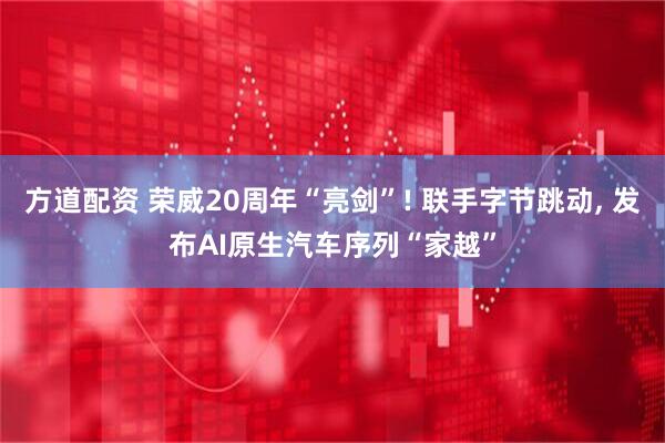 方道配资 荣威20周年“亮剑”! 联手字节跳动, 发布AI原生汽车序列“家越”
