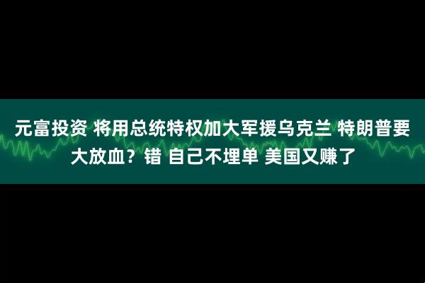 元富投资 将用总统特权加大军援乌克兰 特朗普要大放血？错 自己不埋单 美国又赚了