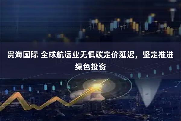 贵海国际 全球航运业无惧碳定价延迟，坚定推进绿色投资