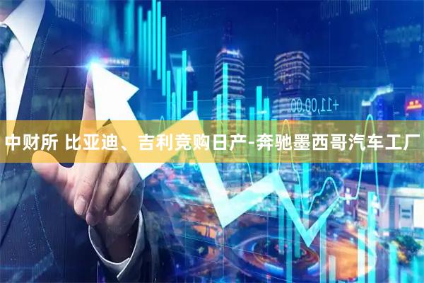 中财所 比亚迪、吉利竞购日产-奔驰墨西哥汽车工厂