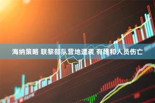 海纳策略 联黎部队营地遭袭 有维和人员伤亡