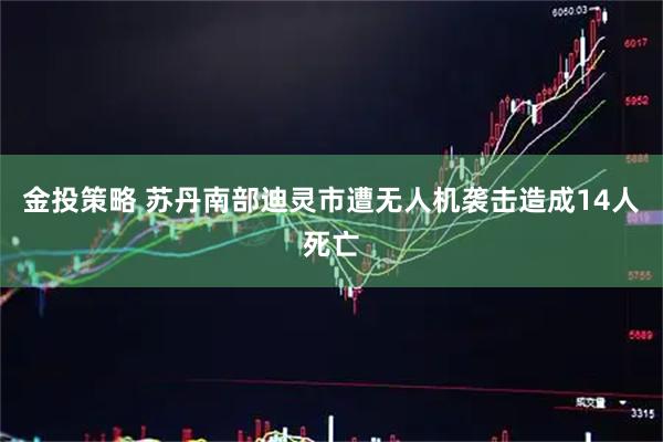 金投策略 苏丹南部迪灵市遭无人机袭击造成14人死亡