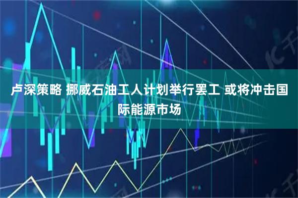 卢深策略 挪威石油工人计划举行罢工 或将冲击国际能源市场