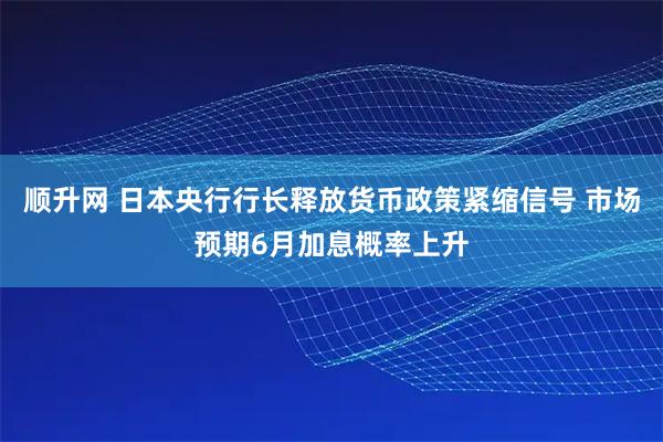 顺升网 日本央行行长释放货币政策紧缩信号 市场预期6月加息概率上升