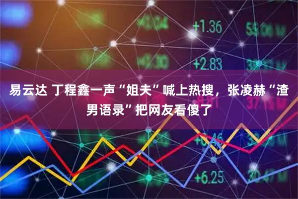 易云达 丁程鑫一声“姐夫”喊上热搜，张凌赫“渣男语录”把网友看傻了