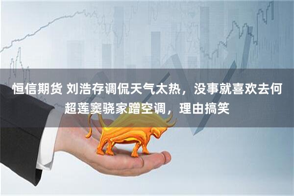 恒信期货 刘浩存调侃天气太热，没事就喜欢去何超莲窦骁家蹭空调，理由搞笑