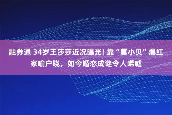 融券通 34岁王莎莎近况曝光! 靠“莫小贝”爆红家喻户晓，如今婚恋成谜令人唏嘘