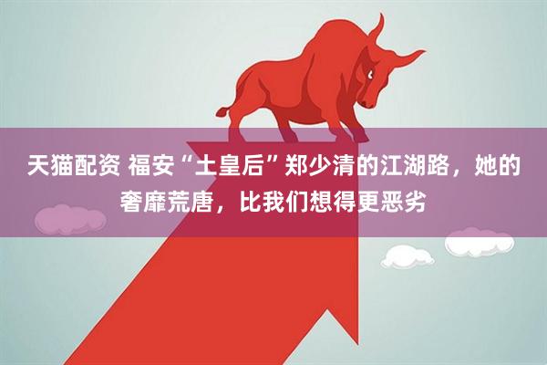 天猫配资 福安“土皇后”郑少清的江湖路，她的奢靡荒唐，比我们想得更恶劣