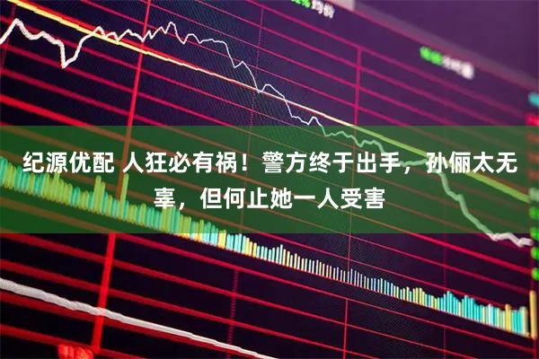 纪源优配 人狂必有祸！警方终于出手，孙俪太无辜，但何止她一人受害