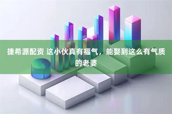捷希源配资 这小伙真有福气，能娶到这么有气质的老婆