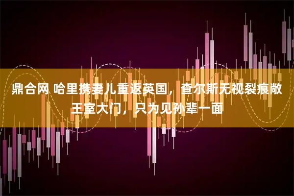 鼎合网 哈里携妻儿重返英国，查尔斯无视裂痕敞王室大门，只为见孙辈一面