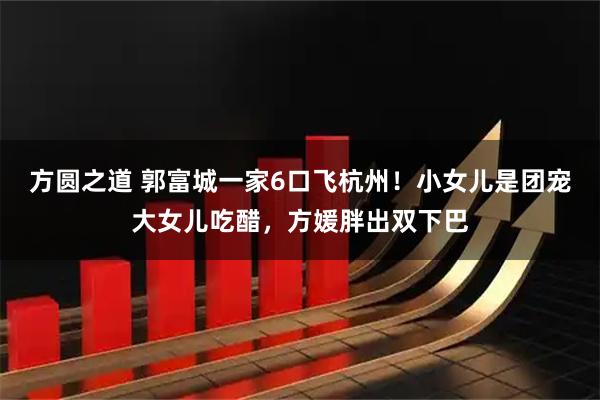 方圆之道 郭富城一家6口飞杭州！小女儿是团宠大女儿吃醋，方媛胖出双下巴